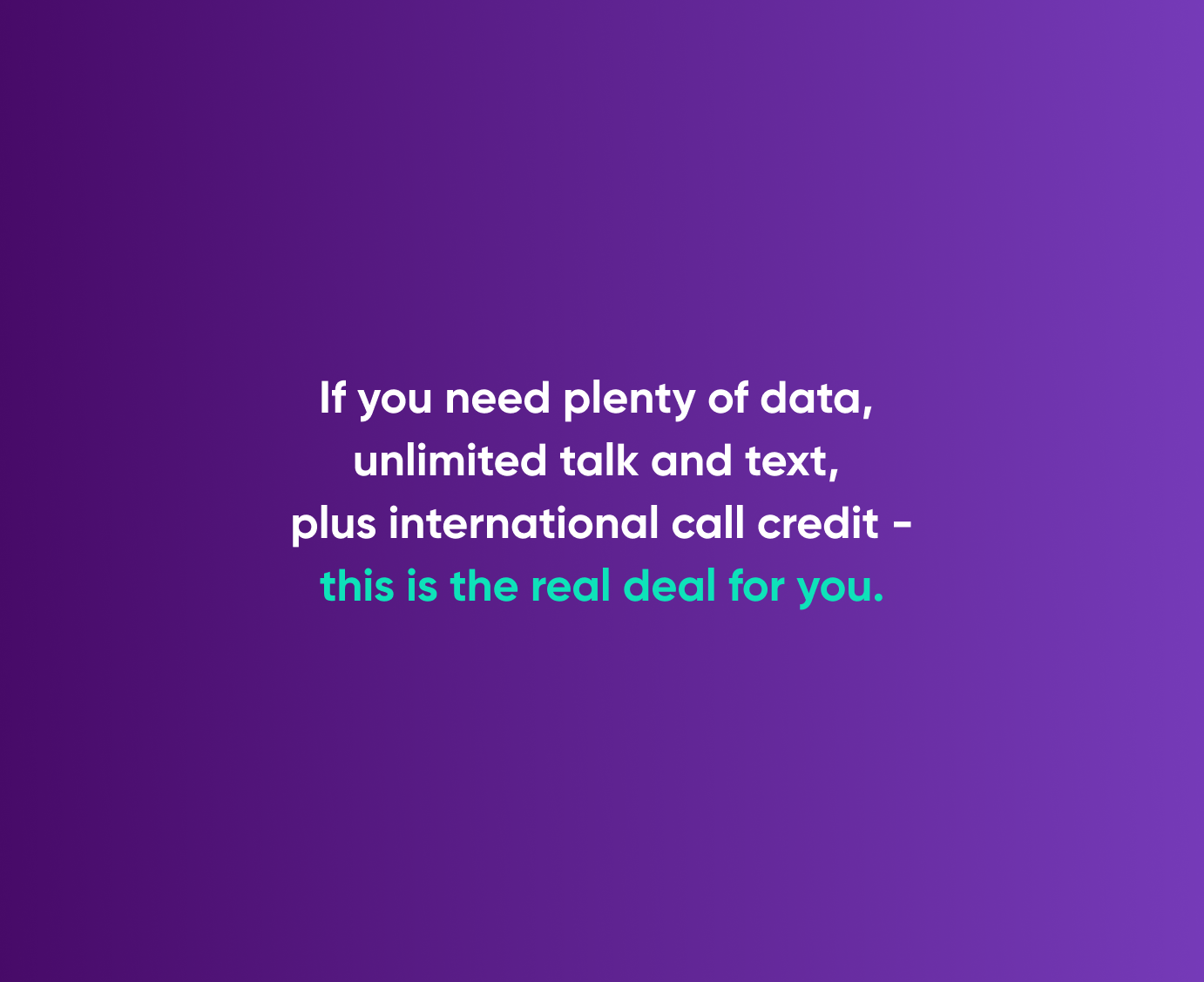 If you need plenty of data, unlimited talk and text, plus international call credit - this is the real deal for you.